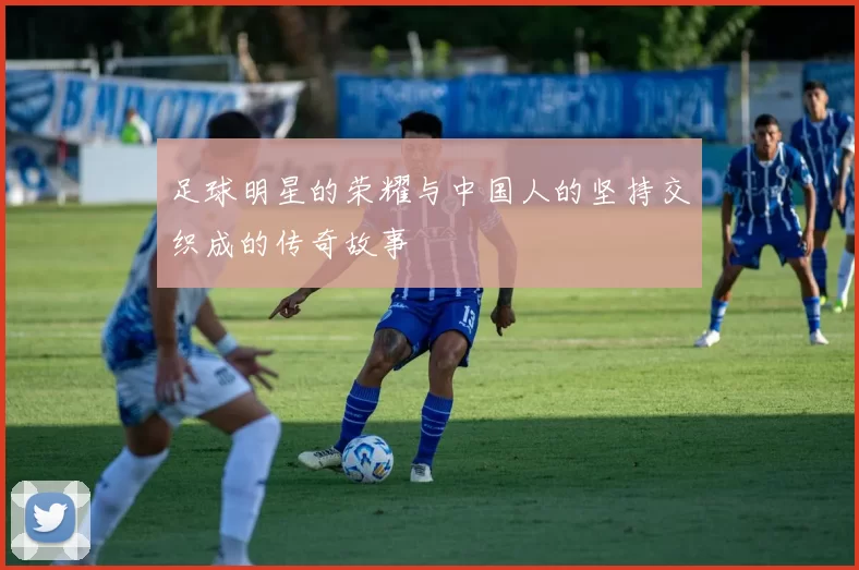 足球明星的荣耀与中国人的坚持交织成的传奇故事