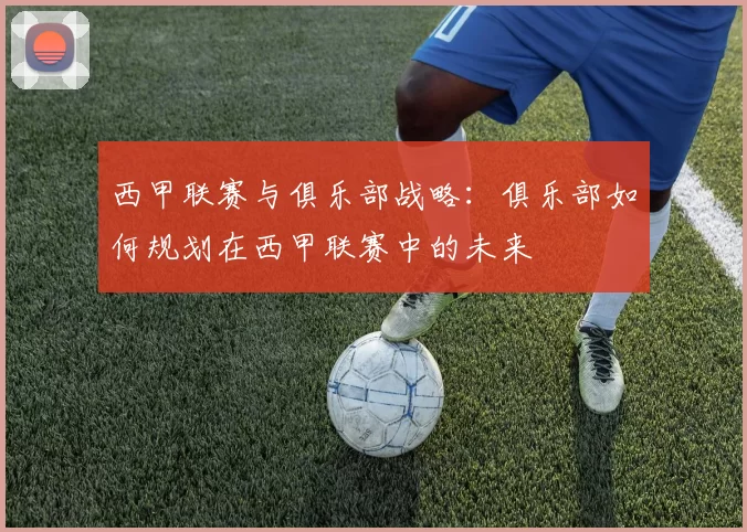 西甲联赛与俱乐部战略：俱乐部如何规划在西甲联赛中的未来
