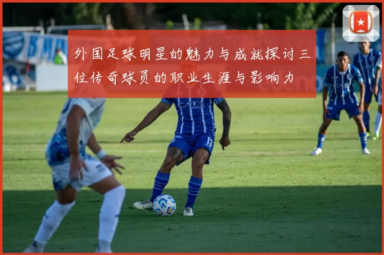外国足球明星的魅力与成就探讨三位传奇球员的职业生涯与影响力