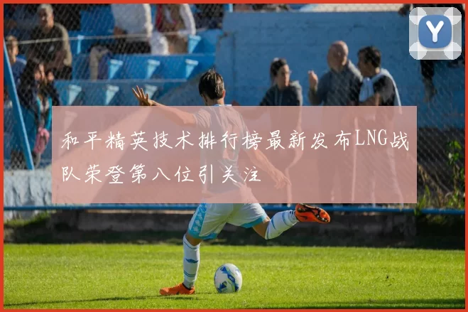 和平精英技术排行榜最新发布LNG战队荣登第八位引关注
