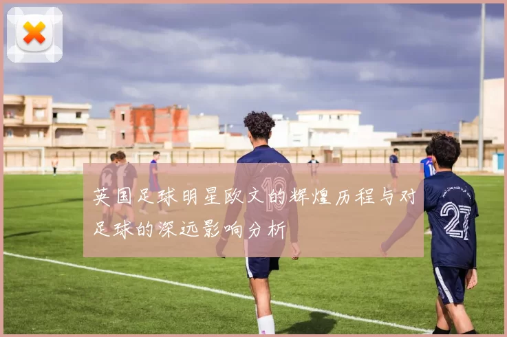 英国足球明星欧文的辉煌历程与对足球的深远影响分析