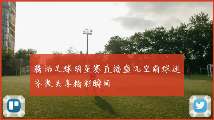 腾讯足球明星赛直播盛况空前球迷齐聚共享精彩瞬间