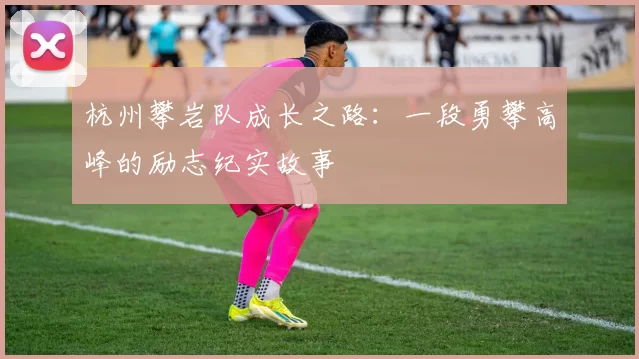 杭州攀岩队成长之路：一段勇攀高峰的励志纪实故事