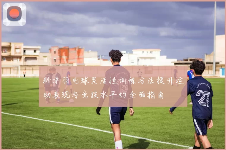 科学羽毛球灵活性训练方法提升运动表现与竞技水平的全面指南