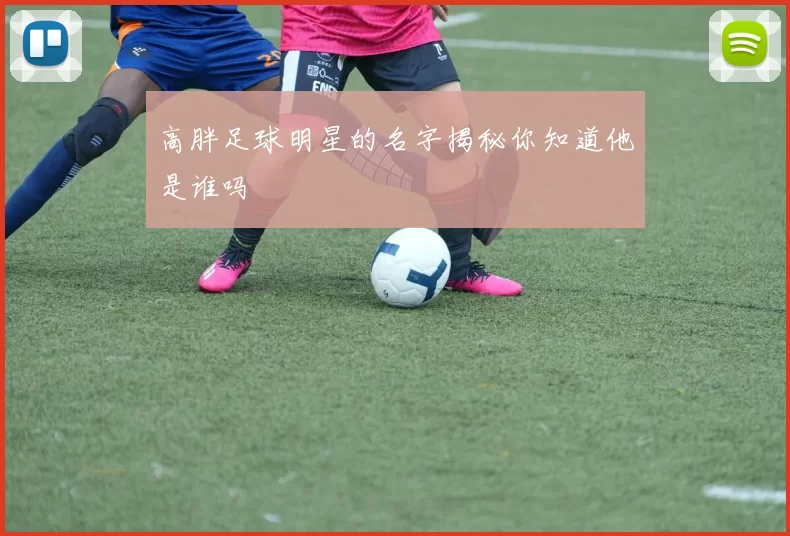 高胖足球明星的名字揭秘你知道他是谁吗