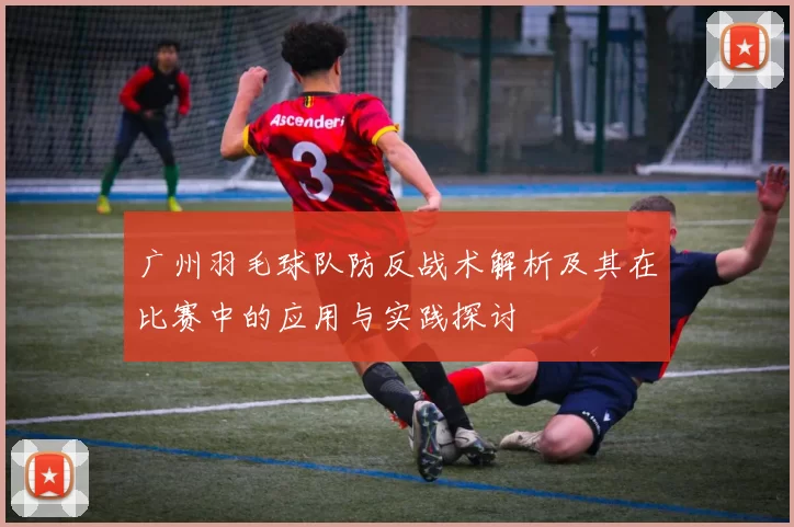 广州羽毛球队防反战术解析及其在比赛中的应用与实践探讨
