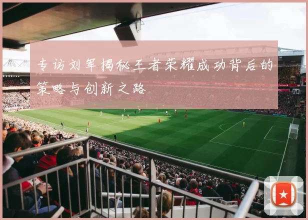 专访刘军揭秘王者荣耀成功背后的策略与创新之路