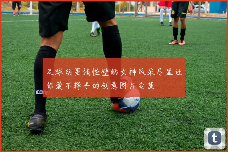 足球明星搞怪壁纸女神风采尽显让你爱不释手的创意图片合集