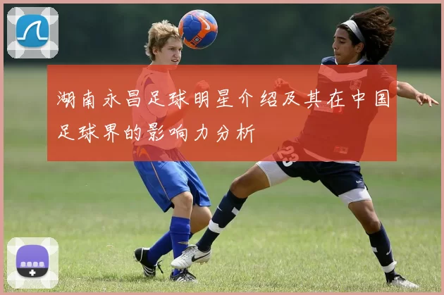 湖南永昌足球明星介绍及其在中国足球界的影响力分析