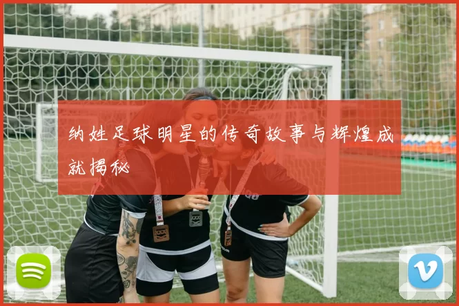 纳姓足球明星的传奇故事与辉煌成就揭秘