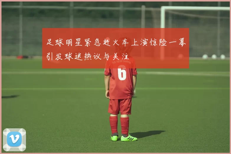 足球明星紧急赶火车上演惊险一幕引发球迷热议与关注