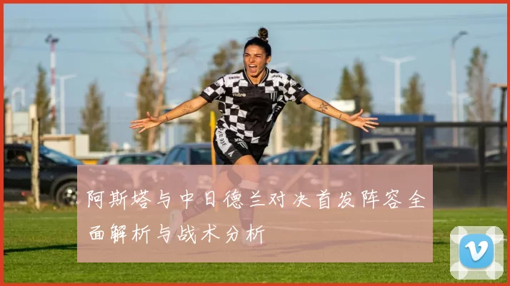 阿斯塔与中日德兰对决首发阵容全面解析与战术分析