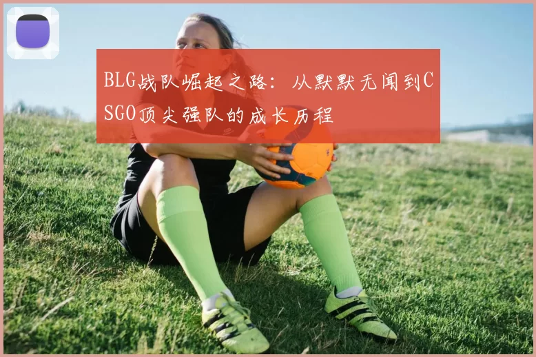 BLG战队崛起之路：从默默无闻到CSGO顶尖强队的成长历程