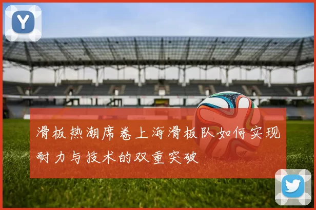 滑板热潮席卷上海滑板队如何实现耐力与技术的双重突破