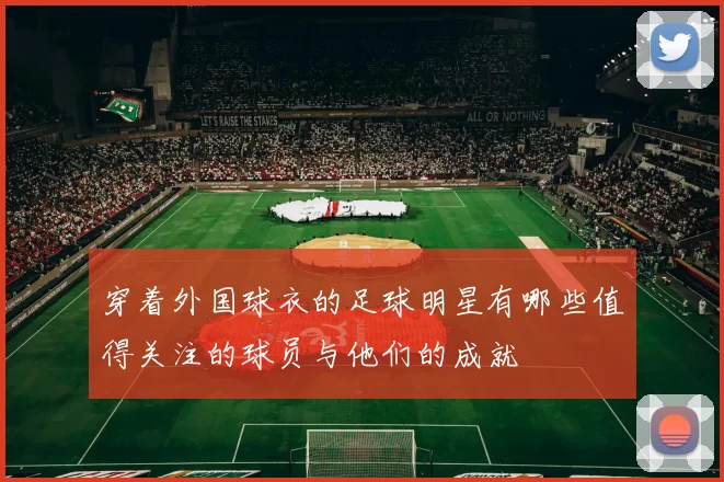 穿着外国球衣的足球明星有哪些值得关注的球员与他们的成就