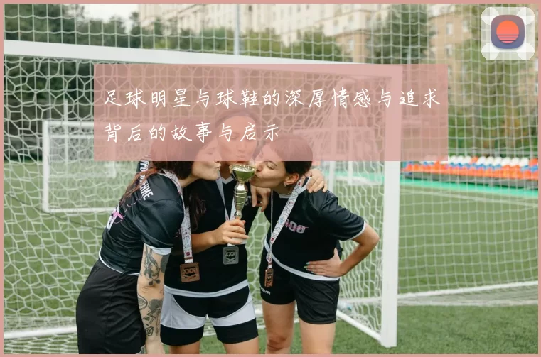 足球明星与球鞋的深厚情感与追求背后的故事与启示
