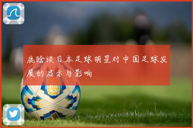 鹿晗谈日本足球明星对中国足球发展的启示与影响