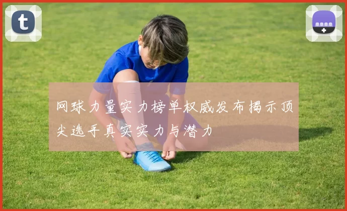 网球力量实力榜单权威发布揭示顶尖选手真实实力与潜力