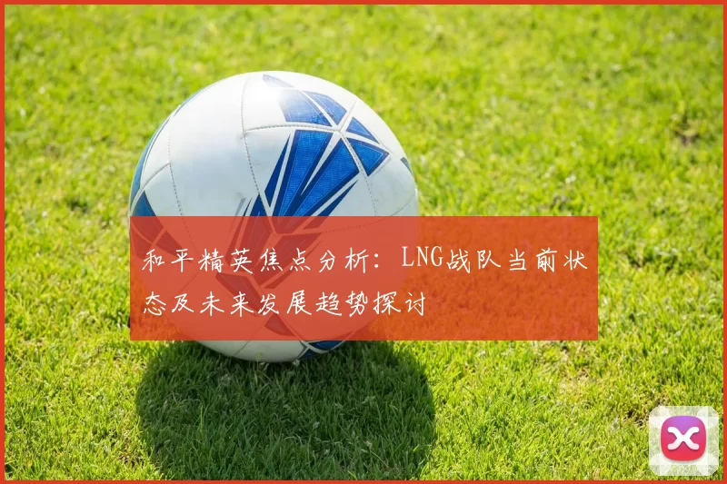 和平精英焦点分析：LNG战队当前状态及未来发展趋势探讨