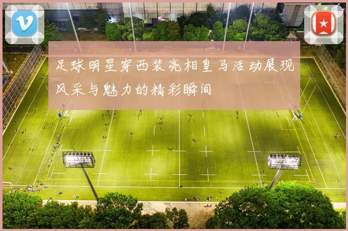 足球明星穿西装亮相皇马活动展现风采与魅力的精彩瞬间