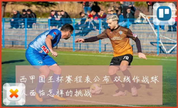 西甲国王杯赛程表公布 双线作战球队面临怎样的挑战