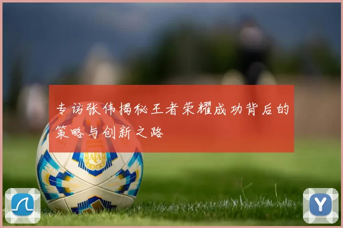 专访张伟揭秘王者荣耀成功背后的策略与创新之路
