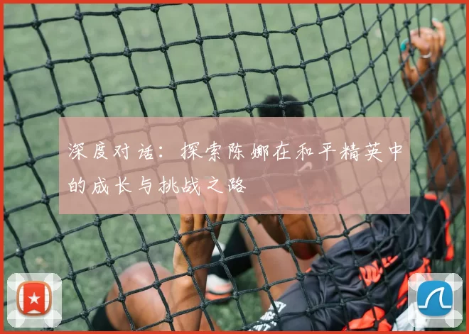 深度对话：探索陈娜在和平精英中的成长与挑战之路
