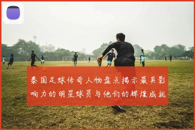 泰国足球传奇人物盘点揭示最具影响力的明星球员与他们的辉煌成就