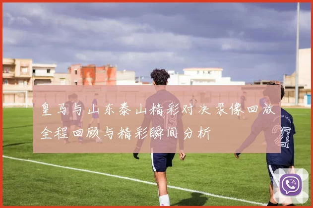 皇马与山东泰山精彩对决录像回放全程回顾与精彩瞬间分析