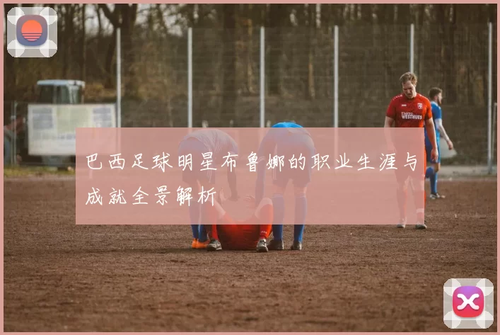 巴西足球明星布鲁娜的职业生涯与成就全景解析