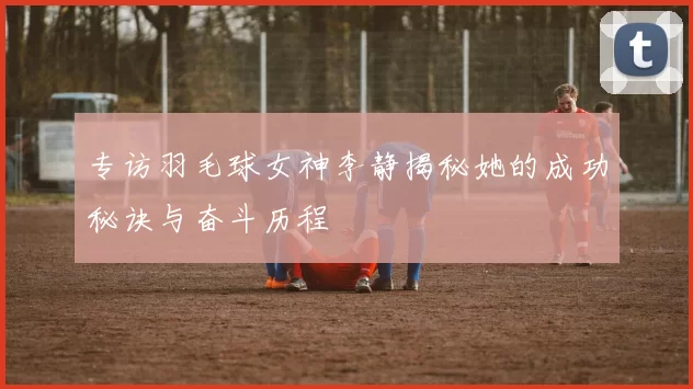 专访羽毛球女神李静揭秘她的成功秘诀与奋斗历程