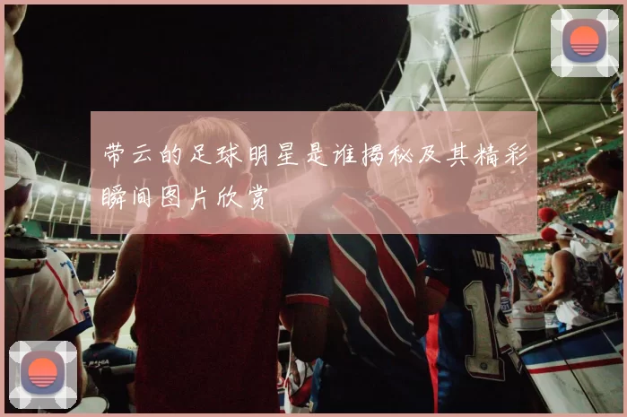 带云的足球明星是谁揭秘及其精彩瞬间图片欣赏