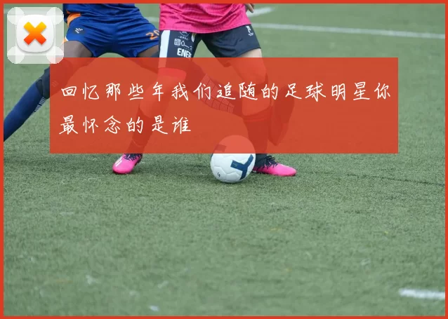 回忆那些年我们追随的足球明星你最怀念的是谁