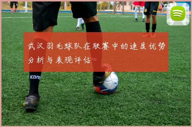 武汉羽毛球队在联赛中的速度优势分析与表现评估