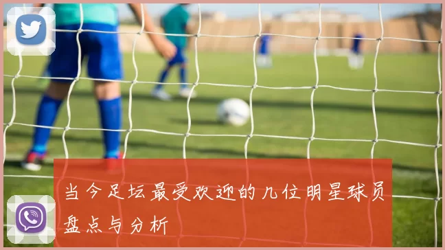 当今足坛最受欢迎的几位明星球员盘点与分析