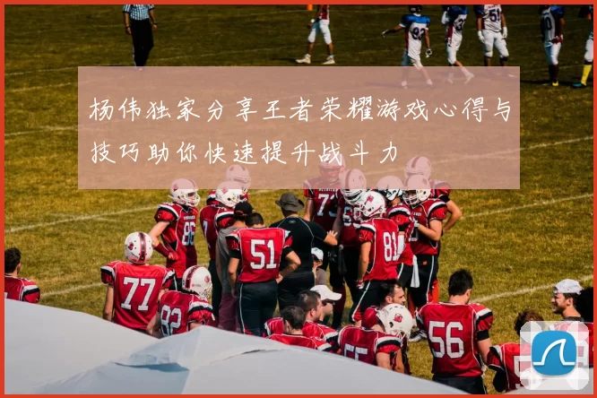 杨伟独家分享王者荣耀游戏心得与技巧助你快速提升战斗力