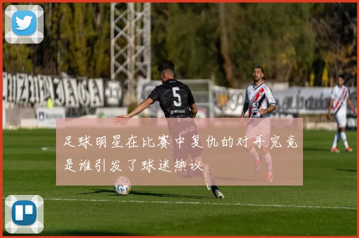 足球明星在比赛中复仇的对手究竟是谁引发了球迷热议