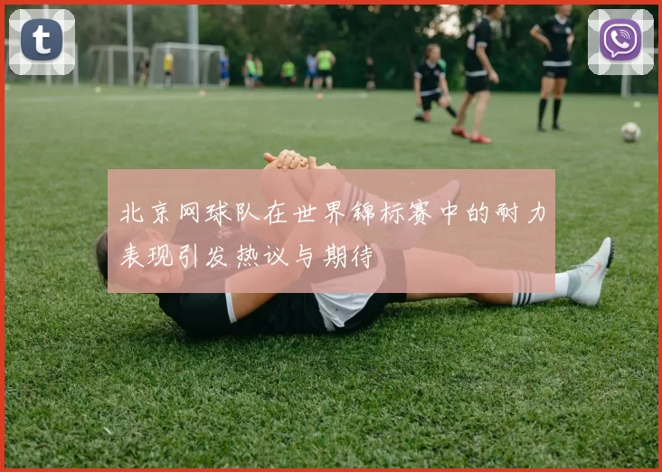 北京网球队在世界锦标赛中的耐力表现引发热议与期待