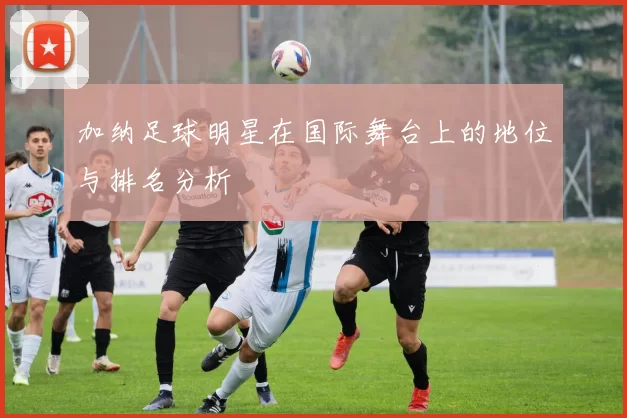 加纳足球明星在国际舞台上的地位与排名分析