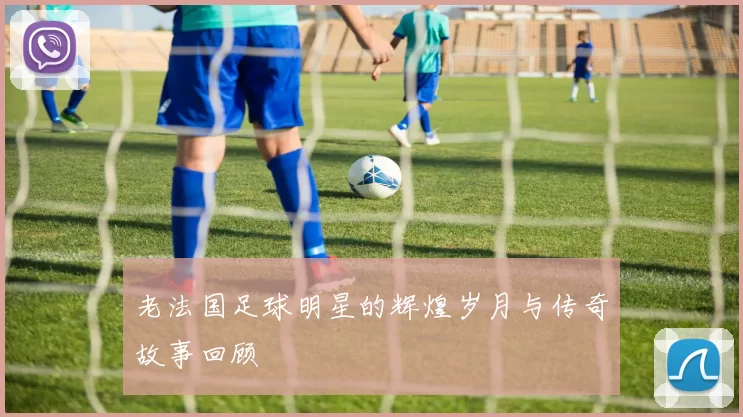 老法国足球明星的辉煌岁月与传奇故事回顾