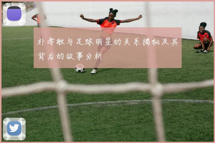 朴孝敏与足球明星的关系揭秘及其背后的故事分析