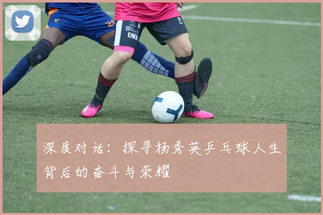 深度对话：探寻杨秀英乒乓球人生背后的奋斗与荣耀