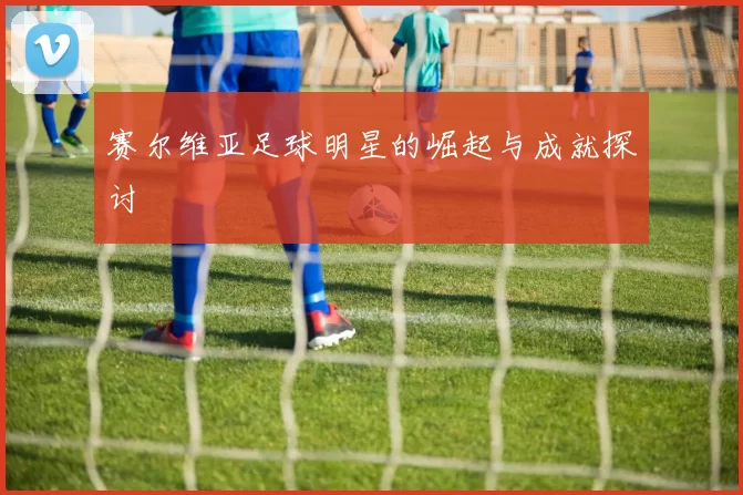 赛尔维亚足球明星的崛起与成就探讨