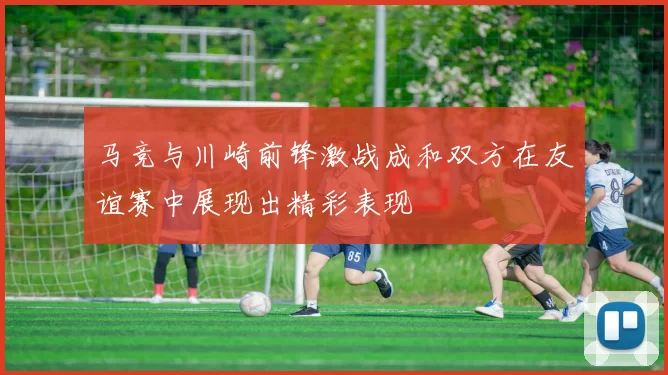 马竞与川崎前锋激战成和双方在友谊赛中展现出精彩表现