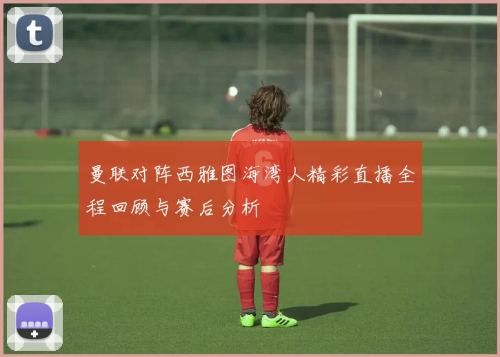曼联对阵西雅图海湾人精彩直播全程回顾与赛后分析