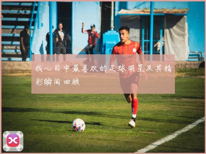 我心目中最喜欢的足球明星及其精彩瞬间回顾