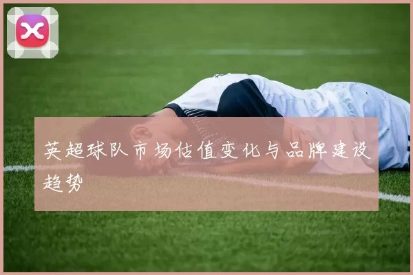 英超球队市场估值变化与品牌建设趋势