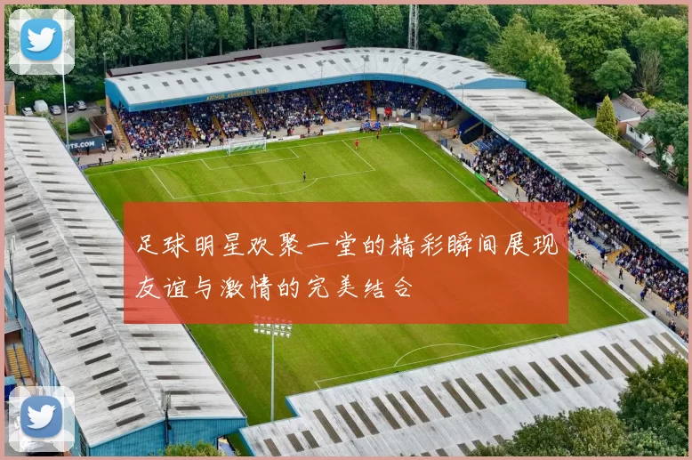 足球明星欢聚一堂的精彩瞬间展现友谊与激情的完美结合