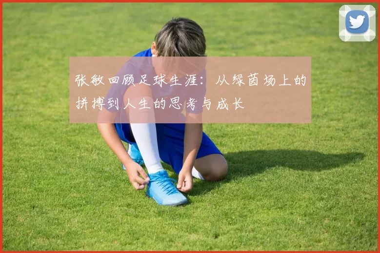 张敏回顾足球生涯：从绿茵场上的拼搏到人生的思考与成长