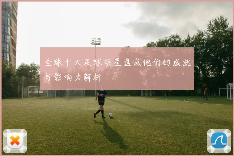 全球十大足球明星盘点他们的成就与影响力解析